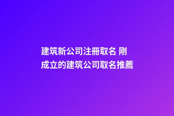 建筑新公司注冊取名 剛成立的建筑公司取名推薦-第1張-公司起名-玄機派